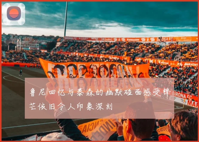 鲁尼回忆与泰森的幽默碰面感受锋芒依旧令人印象深刻
