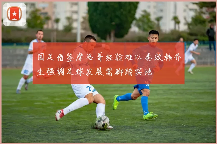 国足借鉴摩洛哥经验难以奏效韩乔生强调足球发展需脚踏实地