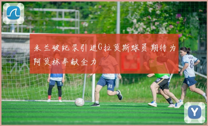 米兰破纪录引进G拉莫斯球员期待为阿莫林奉献全力