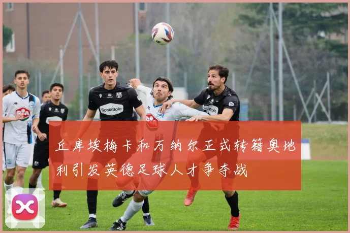丘库埃梅卡和万纳尔正式转籍奥地利引发英德足球人才争夺战