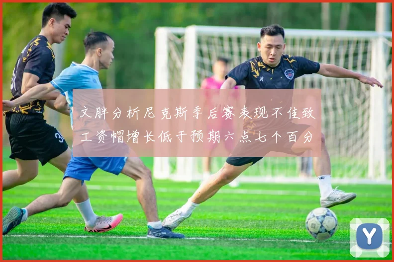 文胖分析尼克斯季后赛表现不佳致工资帽增长低于预期六点七个百分点