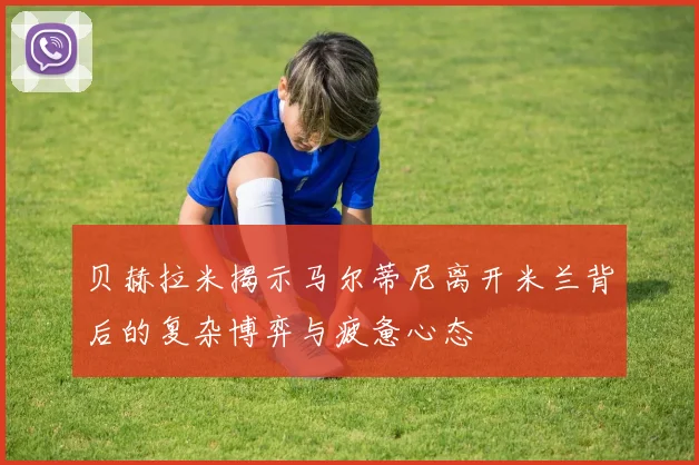 贝赫拉米揭示马尔蒂尼离开米兰背后的复杂博弈与疲惫心态