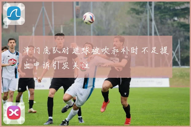津门虎队对进球被吹和补时不足提出申诉引发关注