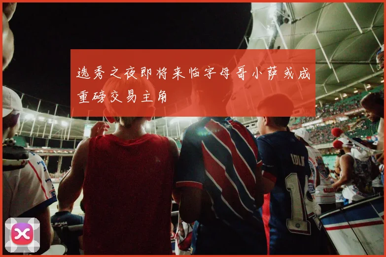 选秀之夜即将来临字母哥小萨或成重磅交易主角