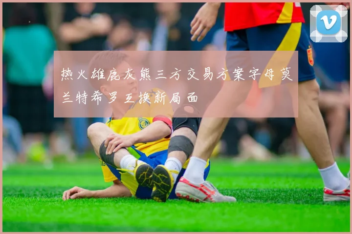 热火雄鹿灰熊三方交易方案字母莫兰特希罗互换新局面