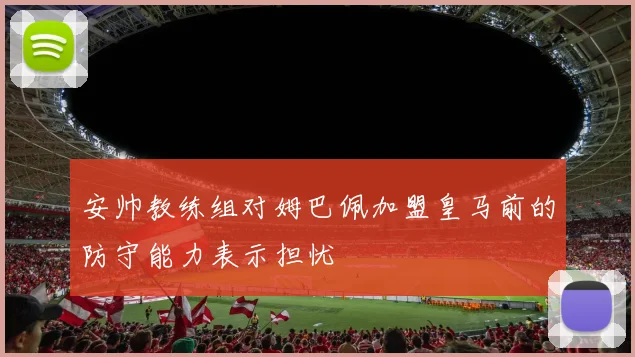 安帅教练组对姆巴佩加盟皇马前的防守能力表示担忧