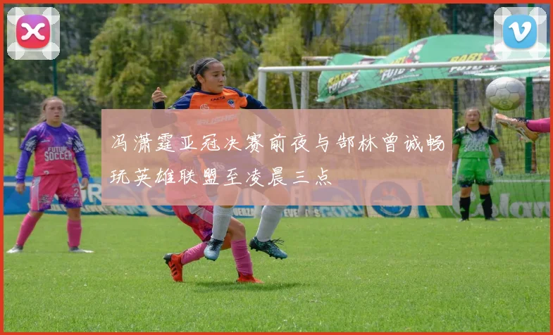 冯潇霆亚冠决赛前夜与郜林曾诚畅玩英雄联盟至凌晨三点