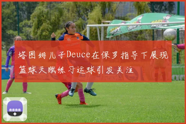 塔图姆儿子Deuce在保罗指导下展现篮球天赋练习运球引发关注