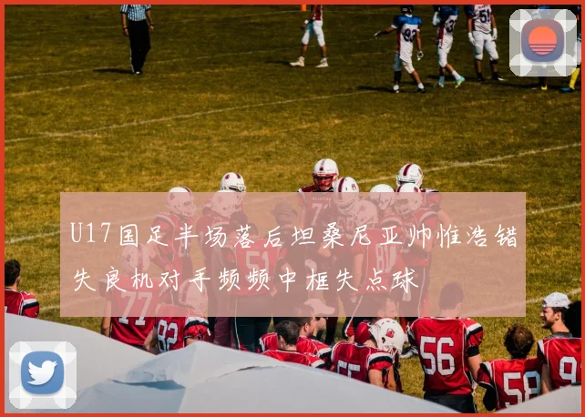 U17国足半场落后坦桑尼亚帅惟浩错失良机对手频频中框失点球