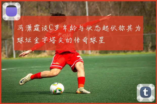 冯潇霆谈C罗年龄与状态起伏称其为球坛金字塔尖的传奇球星