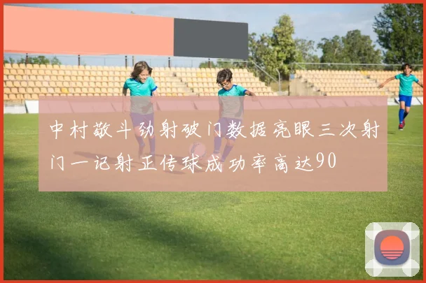 中村敬斗劲射破门数据亮眼三次射门一记射正传球成功率高达90