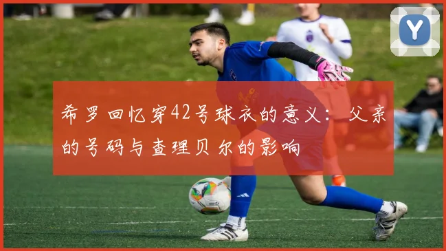希罗回忆穿42号球衣的意义：父亲的号码与查理贝尔的影响