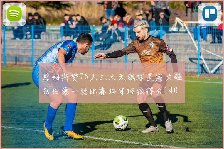 詹姆斯赞76人三大天赋球星实力强劲任意一场比赛均可轻松得分140