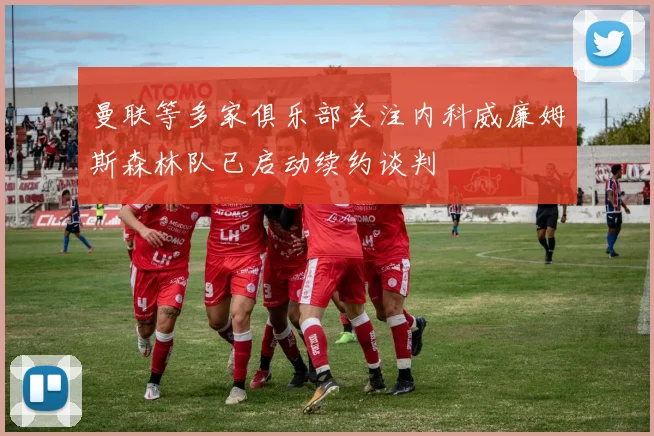 曼联等多家俱乐部关注内科威廉姆斯森林队已启动续约谈判