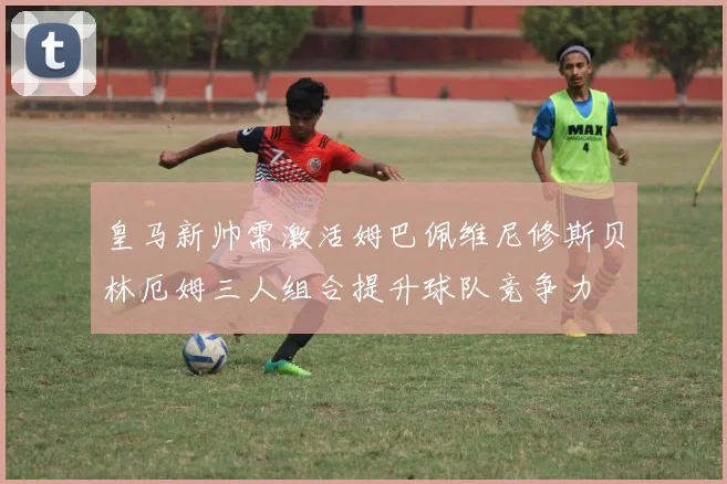 皇马新帅需激活姆巴佩维尼修斯贝林厄姆三人组合提升球队竞争力