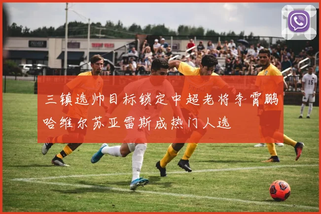 三镇选帅目标锁定中超老将李霄鹏哈维尔苏亚雷斯成热门人选