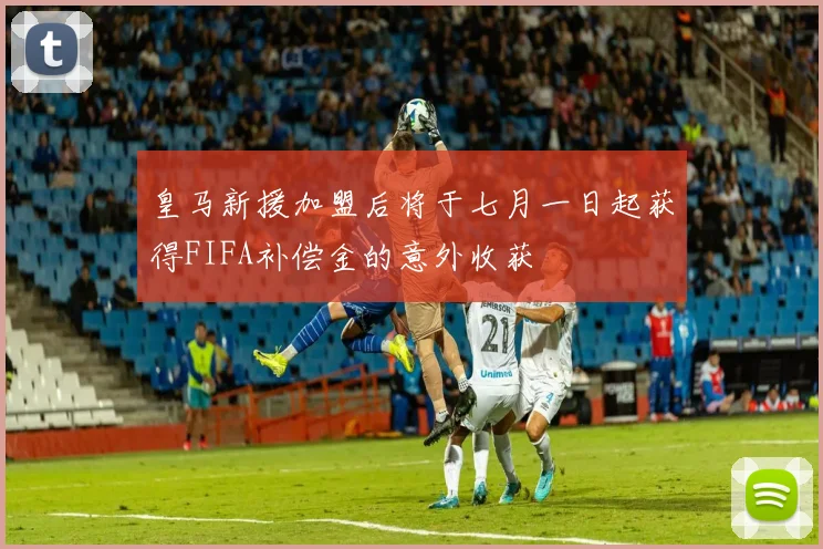 皇马新援加盟后将于七月一日起获得FIFA补偿金的意外收获