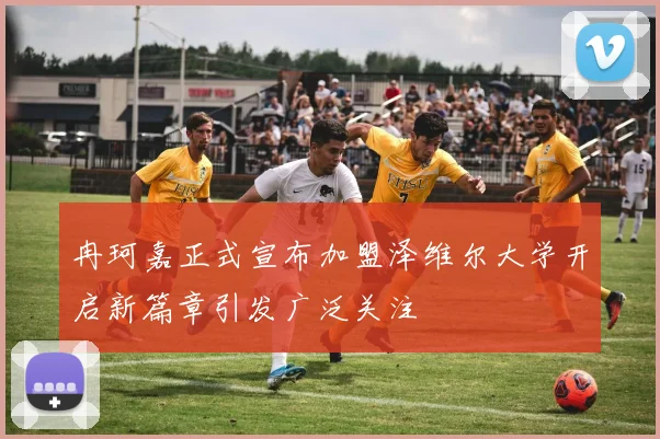 冉珂嘉正式宣布加盟泽维尔大学开启新篇章引发广泛关注