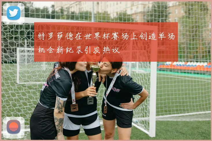 特罗萨德在世界杯赛场上创造单场机会新纪录引发热议