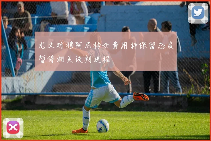 尤文对穆阿尼转会费用持保留态度暂停相关谈判进程