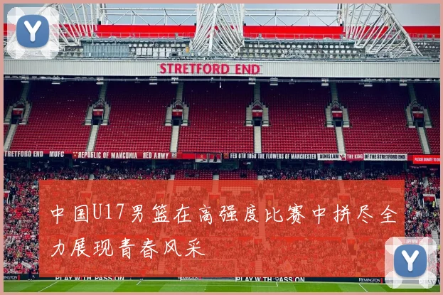 中国U17男篮在高强度比赛中拼尽全力展现青春风采