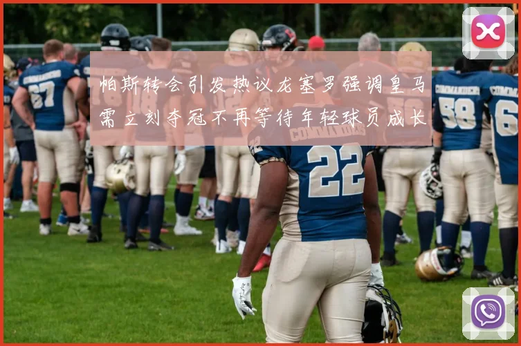 帕斯转会引发热议龙塞罗强调皇马需立刻夺冠不再等待年轻球员成长
