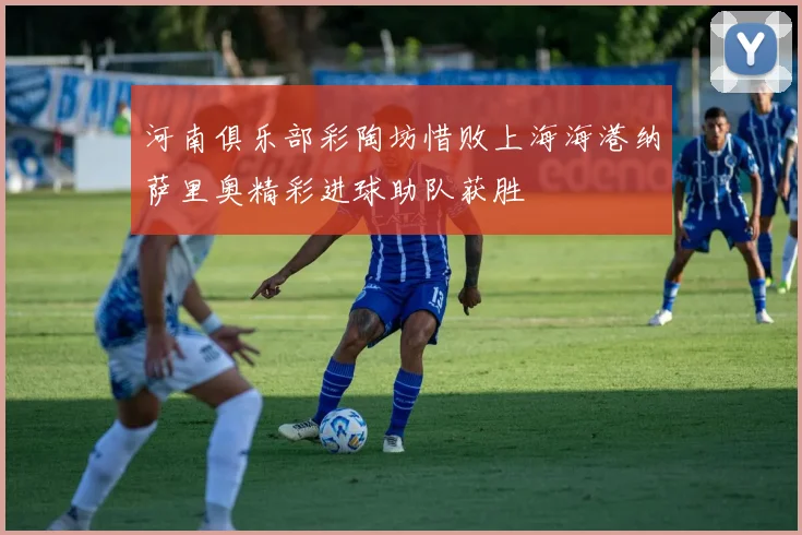 河南俱乐部彩陶坊惜败上海海港纳萨里奥精彩进球助队获胜