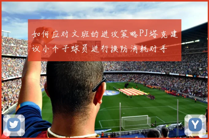 如何应对文班的进攻策略PJ塔克建议小个子球员进行换防消耗对手