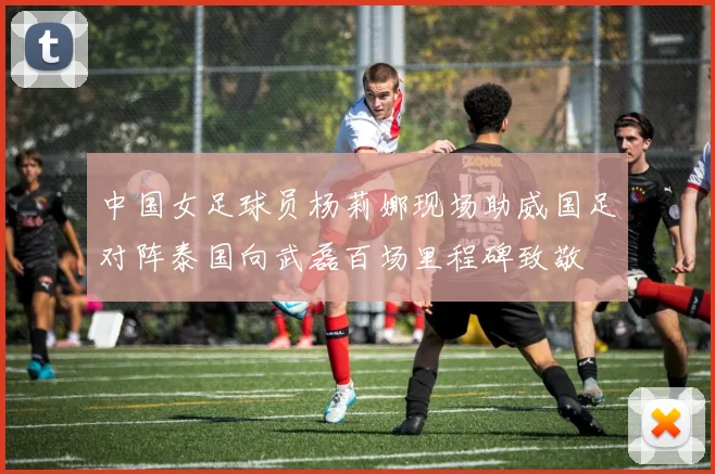 中国女足球员杨莉娜现场助威国足对阵泰国向武磊百场里程碑致敬