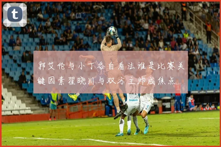 郭艾伦与小丁各自看法谁是比赛关键因素翟晓川与双方主帅成焦点